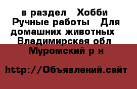  в раздел : Хобби. Ручные работы » Для домашних животных . Владимирская обл.,Муромский р-н